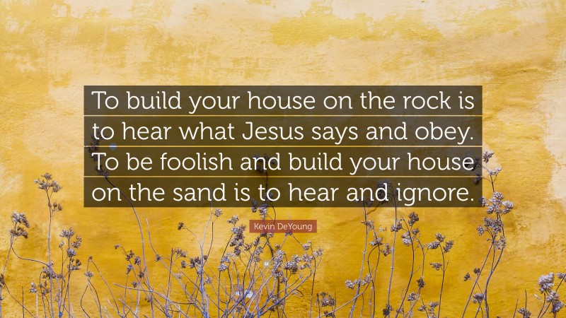 Kevin DeYoung Quote: “To build your house on the rock is to hear what Jesus says and obey. To be foolish and build your house on the sand is to hear and ignore.”