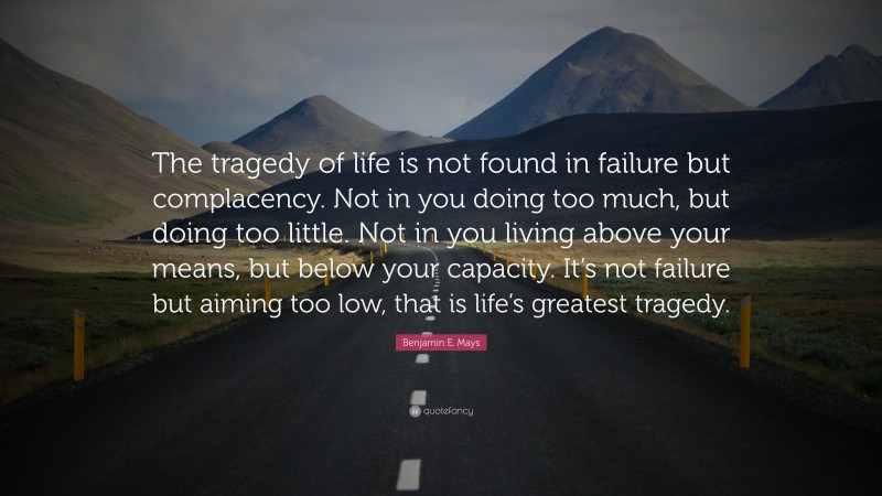 Benjamin E. Mays Quote: “The tragedy of life is not found in failure but complacency. Not in you doing too much, but doing too little. Not in you living above your means, but below your capacity. It’s not failure but aiming too low, that is life’s greatest tragedy.”