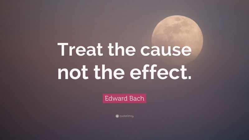 Edward Bach Quote: “Treat the cause not the effect.”