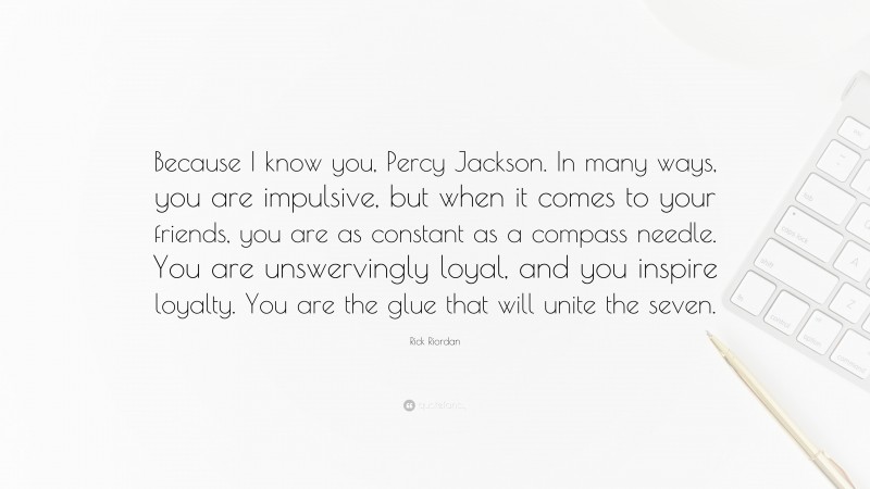 Rick Riordan Quote: “Because I know you, Percy Jackson. In many ways, you are impulsive, but when it comes to your friends, you are as constant as a compass needle. You are unswervingly loyal, and you inspire loyalty. You are the glue that will unite the seven.”