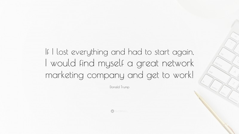 Donald Trump Quote: “If I lost everything and had to start again, I would find myself a great network marketing company and get to work!”