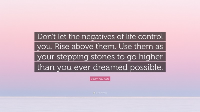 Mary Kay Ash Quote: “Don’t let the negatives of life control you. Rise above them. Use them as your stepping stones to go higher than you ever dreamed possible.”