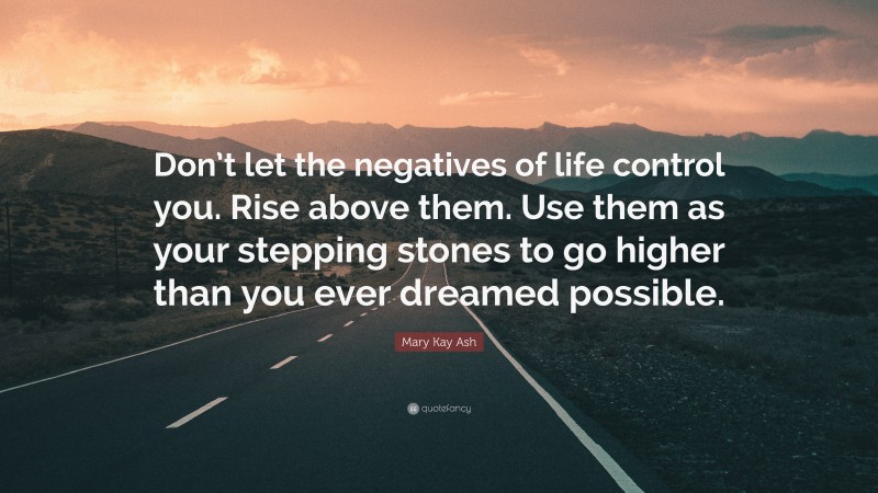 Mary Kay Ash Quote: “Don’t let the negatives of life control you. Rise above them. Use them as your stepping stones to go higher than you ever dreamed possible.”