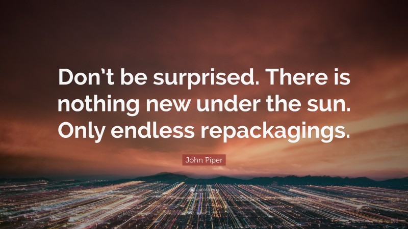 John Piper Quote: “Don’t be surprised. There is nothing new under the sun. Only endless repackagings.”