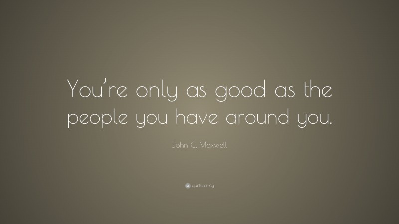 John C. Maxwell Quote: “You’re only as good as the people you have around you.”
