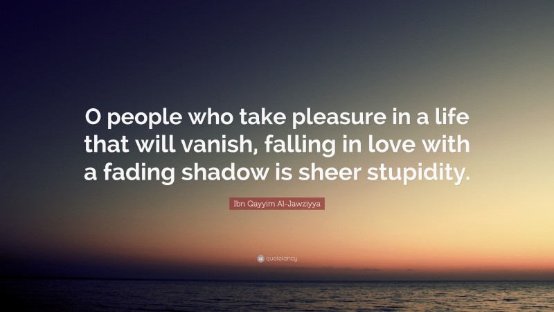 Ibn Qayyim Al-Jawziyya Quote: “O people who take pleasure in a life that will vanish, falling in love with a fading shadow is sheer stupidity.”