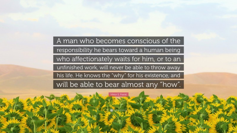 Viktor E. Frankl Quote: “A man who becomes conscious of the responsibility he bears toward a human being who affectionately waits for him, or to an unfinished work, will never be able to throw away his life. He knows the “why” for his existence, and will be able to bear almost any “how”.”