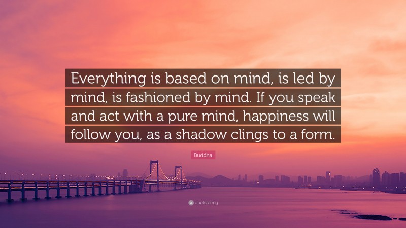 Buddha Quote: “Everything is based on mind, is led by mind, is fashioned by mind. If you speak and act with a pure mind, happiness will follow you, as a shadow clings to a form.”