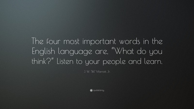 J. W. "Bill" Marriott, Jr. Quote: “The four most important words in the English language are, “What do you think?” Listen to your people and learn.”