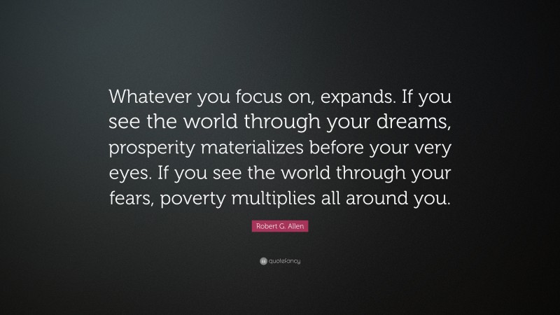 Robert G. Allen Quote: “Whatever you focus on, expands. If you see the world through your dreams, prosperity materializes before your very eyes. If you see the world through your fears, poverty multiplies all around you.”