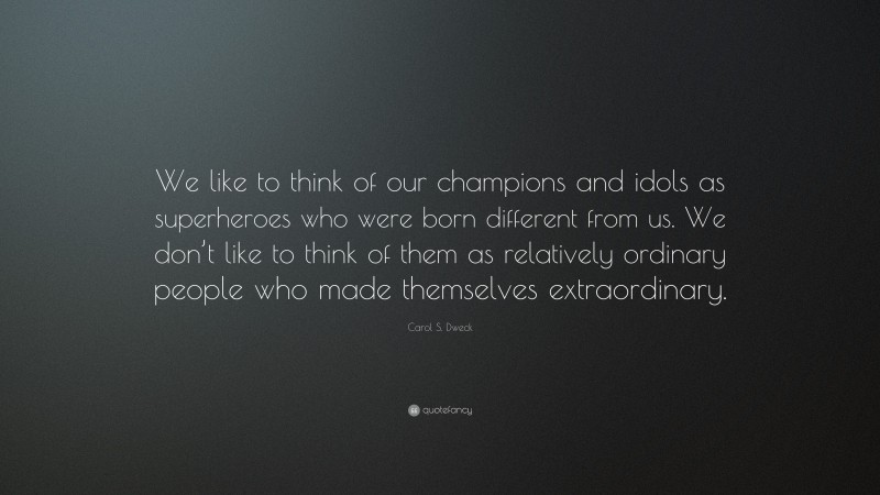 Carol S. Dweck Quote: “We like to think of our champions and idols as superheroes who were born different from us. We don’t like to think of them as relatively ordinary people who made themselves extraordinary.”