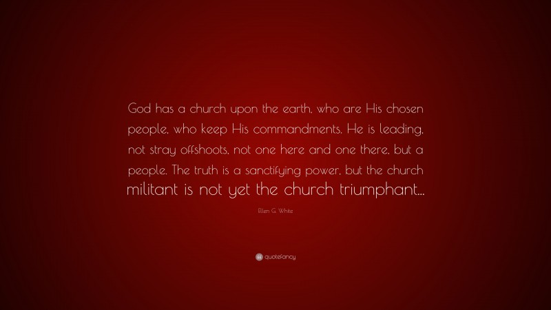 Ellen G. White Quote: “God has a church upon the earth, who are His chosen people, who keep His commandments. He is leading, not stray offshoots, not one here and one there, but a people. The truth is a sanctifying power, but the church militant is not yet the church triumphant...”