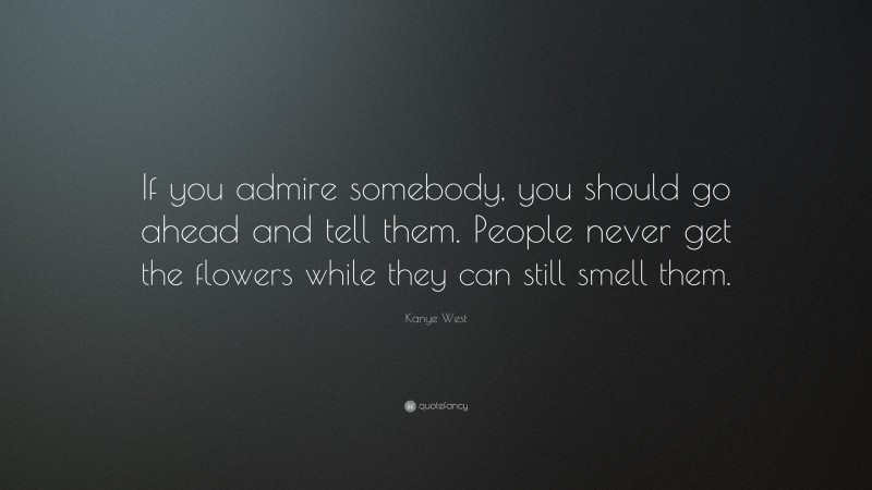 Kanye West Quote: “If you admire somebody, you should go ahead and tell them. People never get the flowers while they can still smell them.”