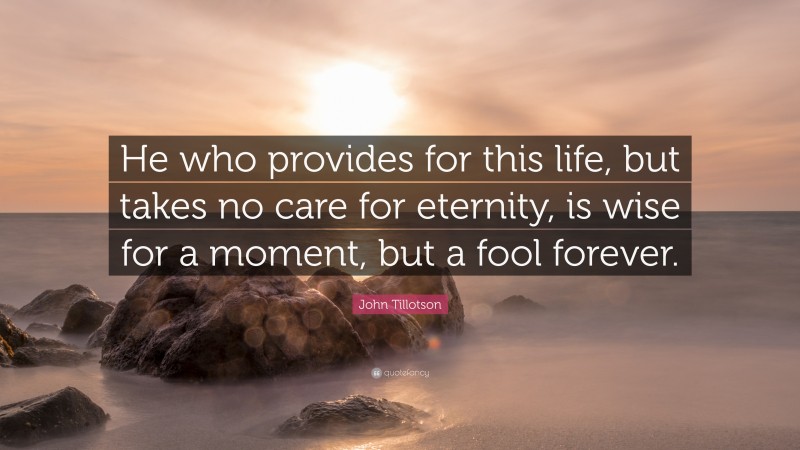 John Tillotson Quote: “He who provides for this life, but takes no care for eternity, is wise for a moment, but a fool forever.”