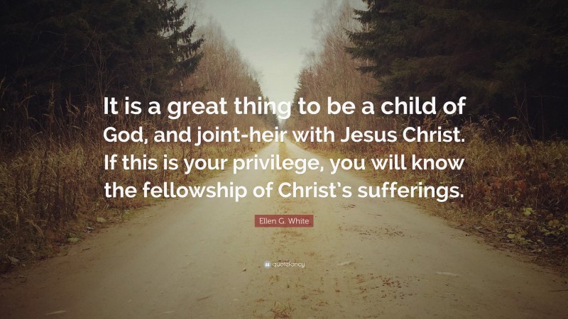 Ellen G. White Quote: “It is a great thing to be a child of God, and joint-heir with Jesus Christ. If this is your privilege, you will know the fellowship of Christ’s sufferings.”