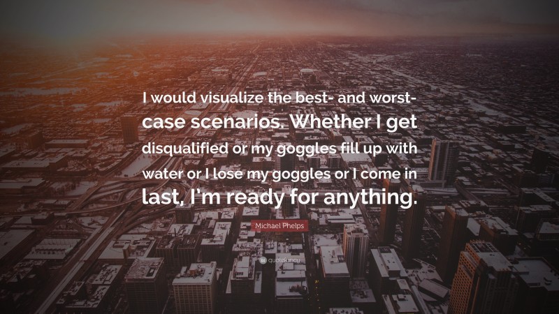 Michael Phelps Quote: “I would visualize the best- and worst-case scenarios. Whether I get disqualified or my goggles fill up with water or I lose my goggles or I come in last, I’m ready for anything.”