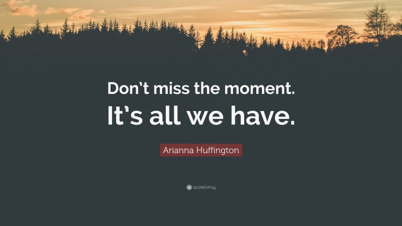 Arianna Huffington Quote: “Don’t miss the moment. It’s all we have.”