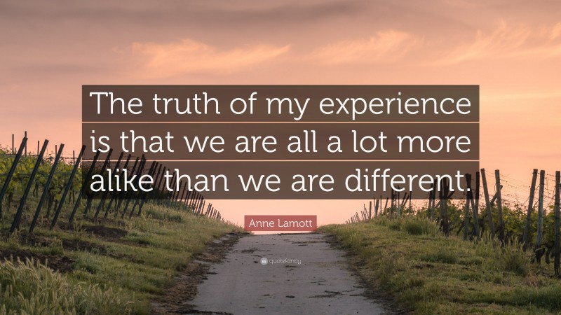 Anne Lamott Quote: “The truth of my experience is that we are all a lot more alike than we are different.”
