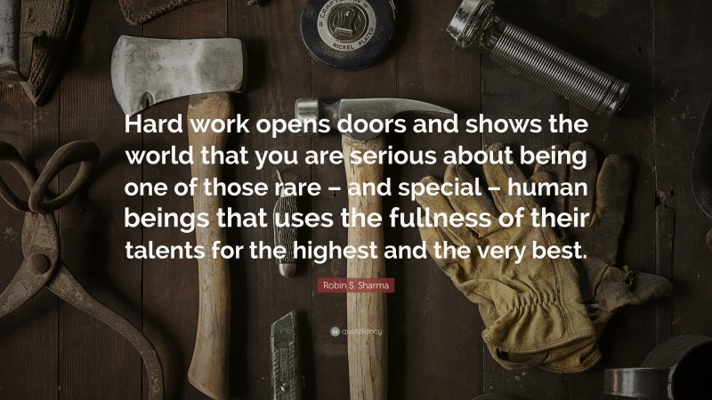 Robin S. Sharma Quote: “Hard work opens doors and shows the world that you are serious about being one of those rare – and special – human beings that uses the fullness of their talents for the highest and the very best.”