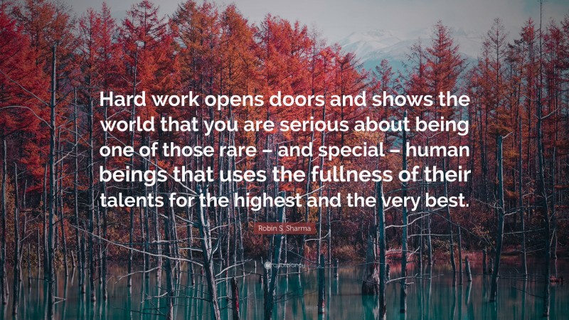 Robin S. Sharma Quote: “Hard work opens doors and shows the world that you are serious about being one of those rare – and special – human beings that uses the fullness of their talents for the highest and the very best.”