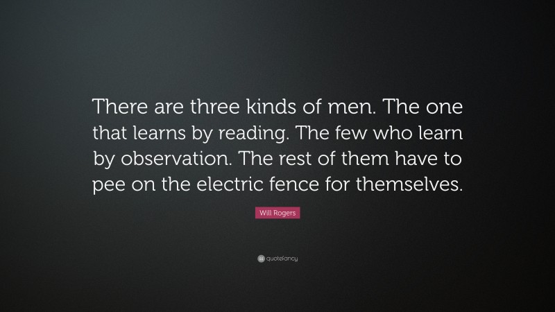 Will Rogers Quote: “There are three kinds of men. The one that learns by reading. The few who learn by observation. The rest of them have to pee on the electric fence for themselves.”