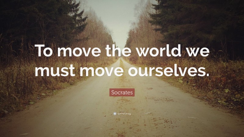 Socrates Quote: “To move the world we must move ourselves.”