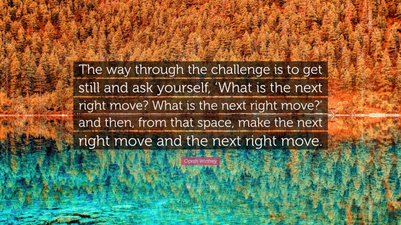 Oprah Winfrey Quote: “The way through the challenge is to get still and ask yourself, ‘What is the next right move? What is the next right move?’ and then, from that space, make the next right move and the next right move.”