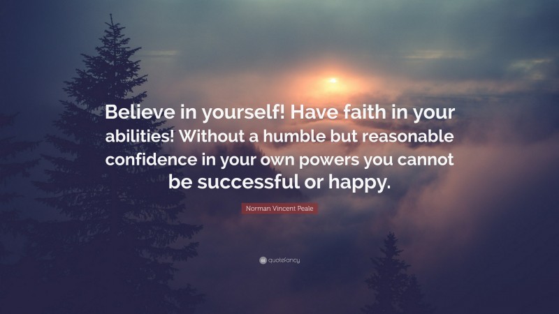 Norman Vincent Peale Quote: “Believe in yourself! Have faith in your abilities! Without a humble but reasonable confidence in your own powers you cannot be successful or happy.”