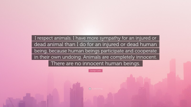 George Carlin Quote: “I respect animals. I have more sympathy for an injured or dead animal than I do for an injured or dead human being, because human beings participate and cooperate in their own undoing. Animals are completely innocent. There are no innocent human beings.”