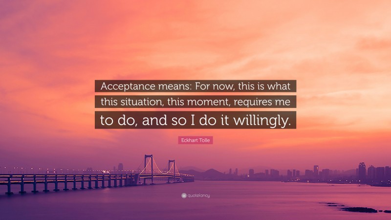 Eckhart Tolle Quote: “Acceptance means: For now, this is what this situation, this moment, requires me to do, and so I do it willingly.”