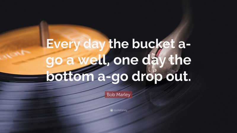 Bob Marley Quote: “Every day the bucket a-go a well, one day the bottom a-go drop out.”