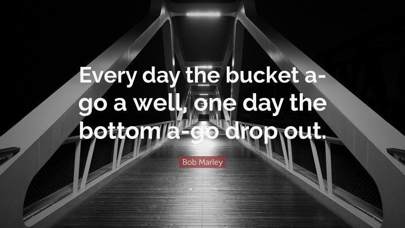 Bob Marley Quote: “Every day the bucket a-go a well, one day the bottom a-go drop out.”
