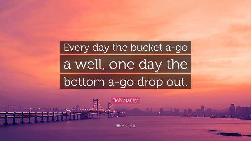 Bob Marley Quote: “Every day the bucket a-go a well, one day the bottom a-go drop out.”