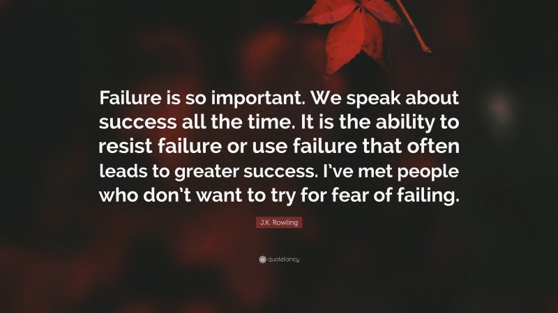 J.K. Rowling Quote: “Failure is so important. We speak about success all the time. It is the ability to resist failure or use failure that often leads to greater success. I’ve met people who don’t want to try for fear of failing.”