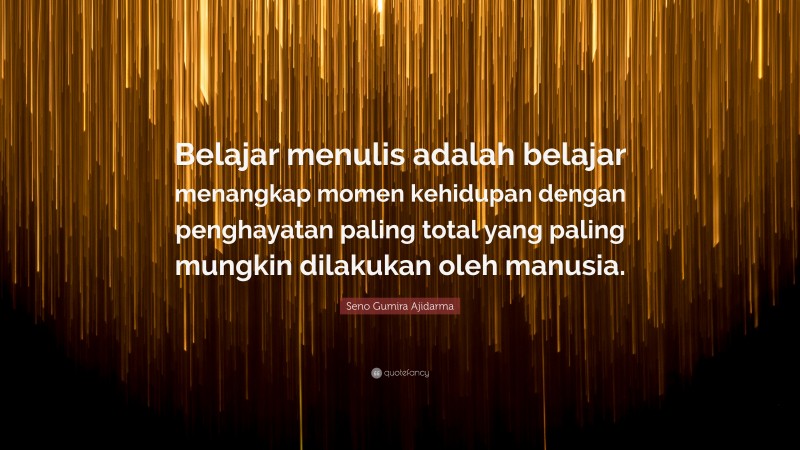 Seno Gumira Ajidarma Quote: “Belajar menulis adalah belajar menangkap momen kehidupan dengan penghayatan paling total yang paling mungkin dilakukan oleh manusia.”
