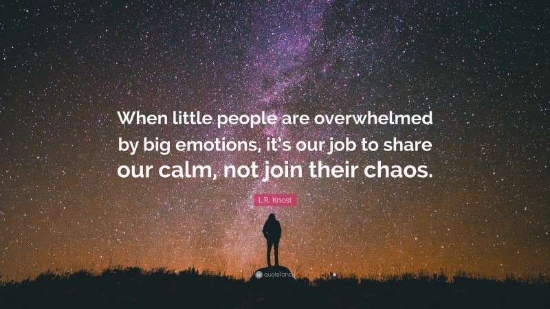L.R. Knost Quote: “When little people are overwhelmed by big emotions, it’s our job to share our calm, not join their chaos.”