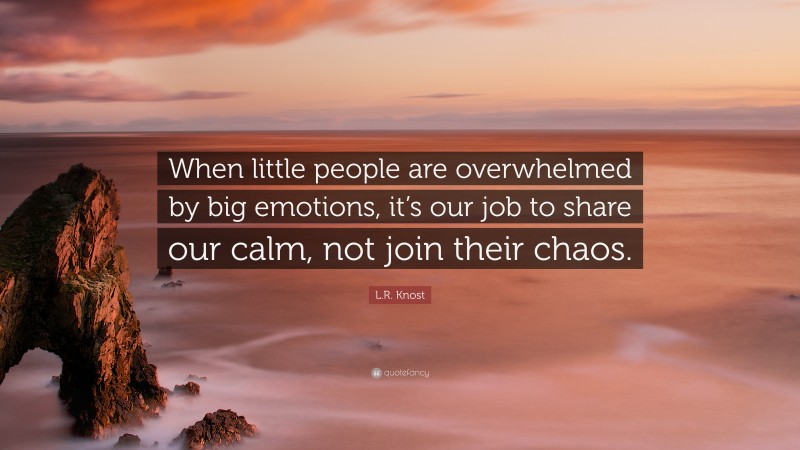 L.R. Knost Quote: “When little people are overwhelmed by big emotions, it’s our job to share our calm, not join their chaos.”