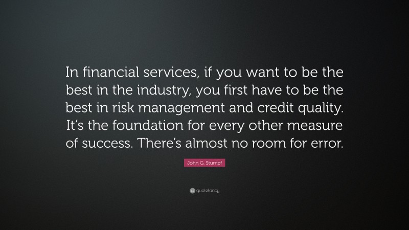 John G. Stumpf Quote: “In financial services, if you want to be the best in the industry, you first have to be the best in risk management and credit quality. It’s the foundation for every other measure of success. There’s almost no room for error.”