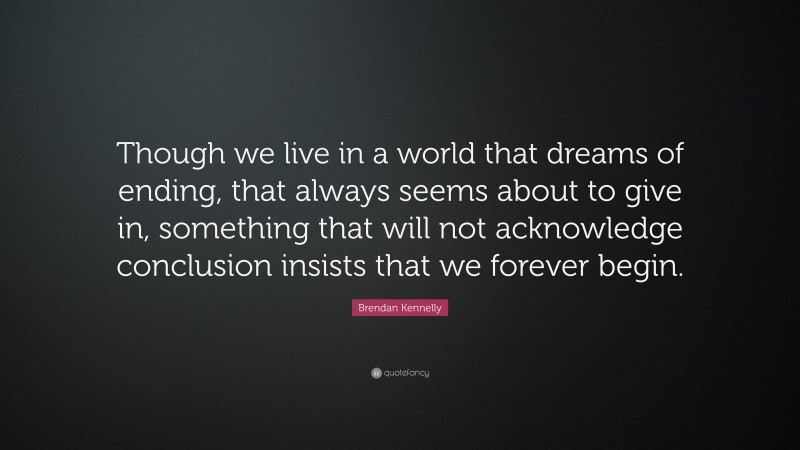 Brendan Kennelly Quote: “Though we live in a world that dreams of ending, that always seems about to give in, something that will not acknowledge conclusion insists that we forever begin.”