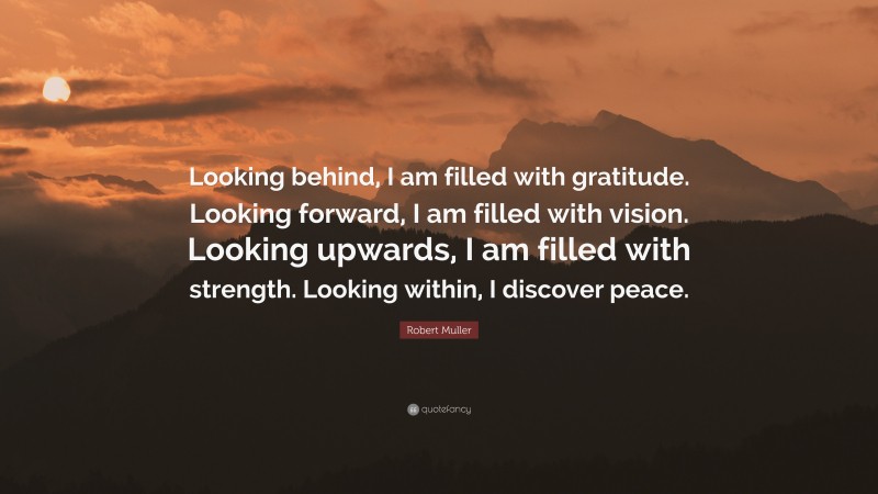 Robert Muller Quote: “Looking behind, I am filled with gratitude. Looking forward, I am filled with vision. Looking upwards, I am filled with strength. Looking within, I discover peace.”