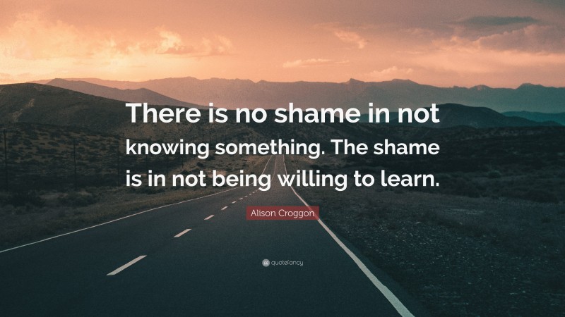 Alison Croggon Quote: “There is no shame in not knowing something. The shame is in not being willing to learn.”