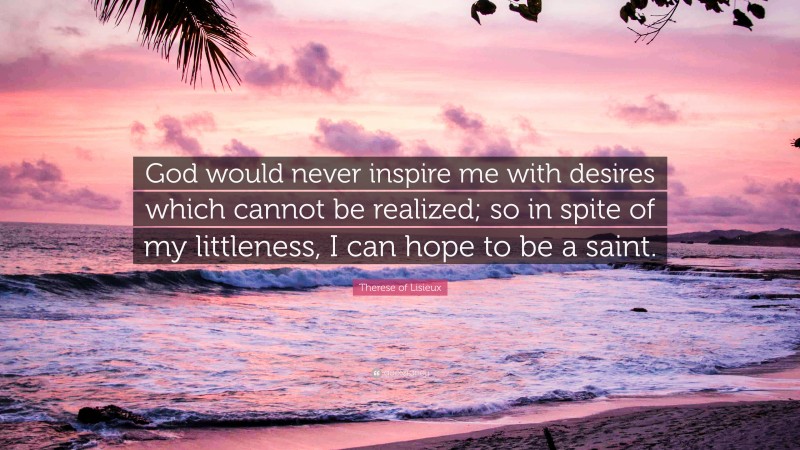 Therese of Lisieux Quote: “God would never inspire me with desires which cannot be realized; so in spite of my littleness, I can hope to be a saint.”