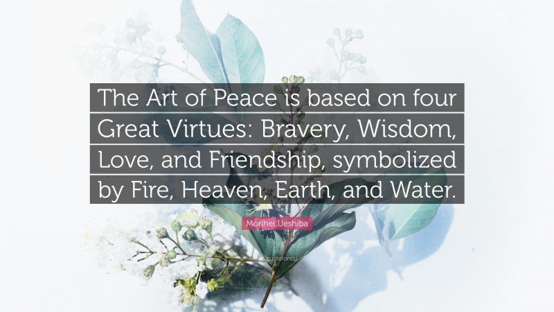 Morihei Ueshiba Quote: “The Art of Peace is based on four Great Virtues: Bravery, Wisdom, Love, and Friendship, symbolized by Fire, Heaven, Earth, and Water.”