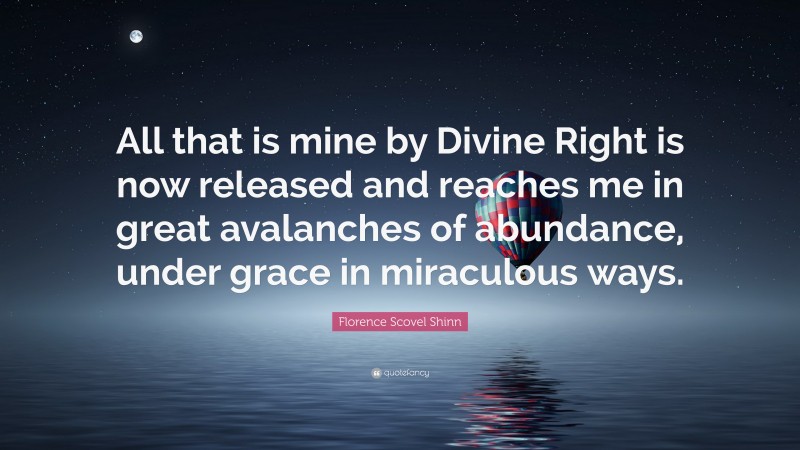 Florence Scovel Shinn Quote: “All that is mine by Divine Right is now released and reaches me in great avalanches of abundance, under grace in miraculous ways.”