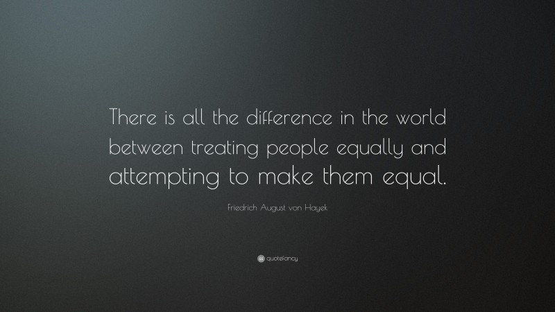 Friedrich August von Hayek Quote: “There is all the difference in the world between treating people equally and attempting to make them equal.”