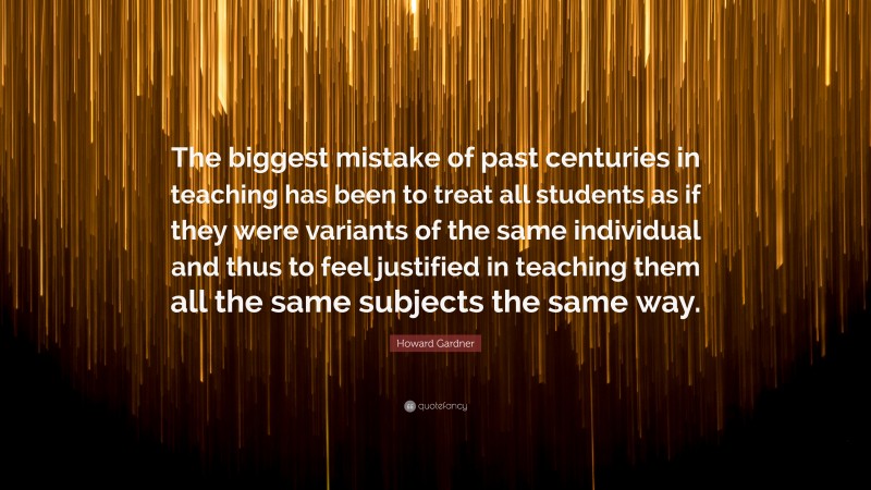 Howard Gardner Quote: “The biggest mistake of past centuries in teaching has been to treat all students as if they were variants of the same individual and thus to feel justified in teaching them all the same subjects the same way.”