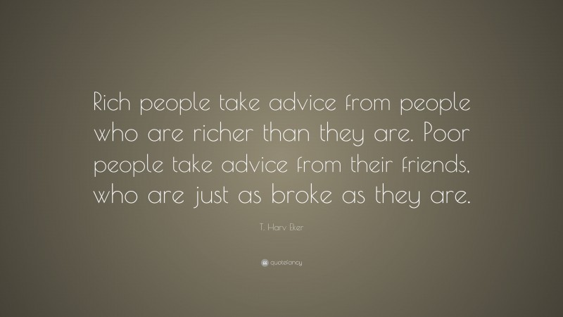 T. Harv Eker Quote: “Rich people take advice from people who are richer than they are. Poor people take advice from their friends, who are just as broke as they are.”