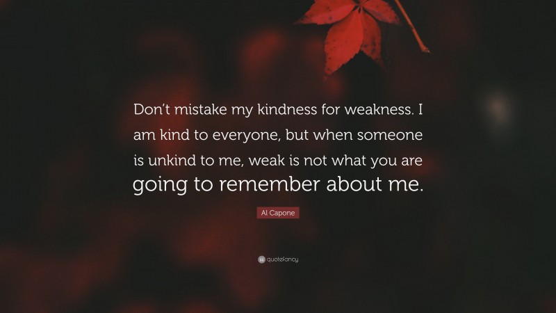 Al Capone Quote: “Don’t mistake my kindness for weakness. I am kind to everyone, but when someone is unkind to me, weak is not what you are going to remember about me.”