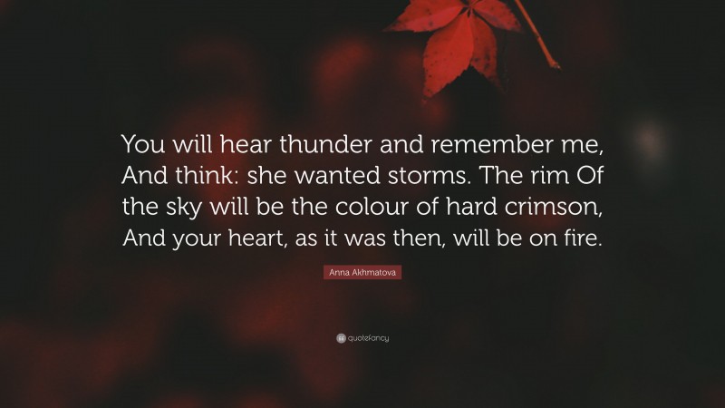 Anna Akhmatova Quote: “You will hear thunder and remember me, And think: she wanted storms. The rim Of the sky will be the colour of hard crimson, And your heart, as it was then, will be on fire.”