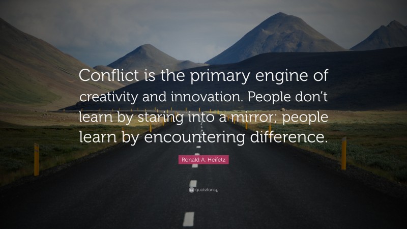 Ronald A. Heifetz Quote: “Conflict is the primary engine of creativity and innovation. People don’t learn by staring into a mirror; people learn by encountering difference.”